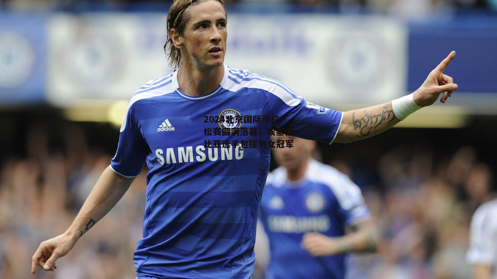 2024北京国际马拉松赛圆满落幕,埃塞俄比亚选手包揽男女冠军