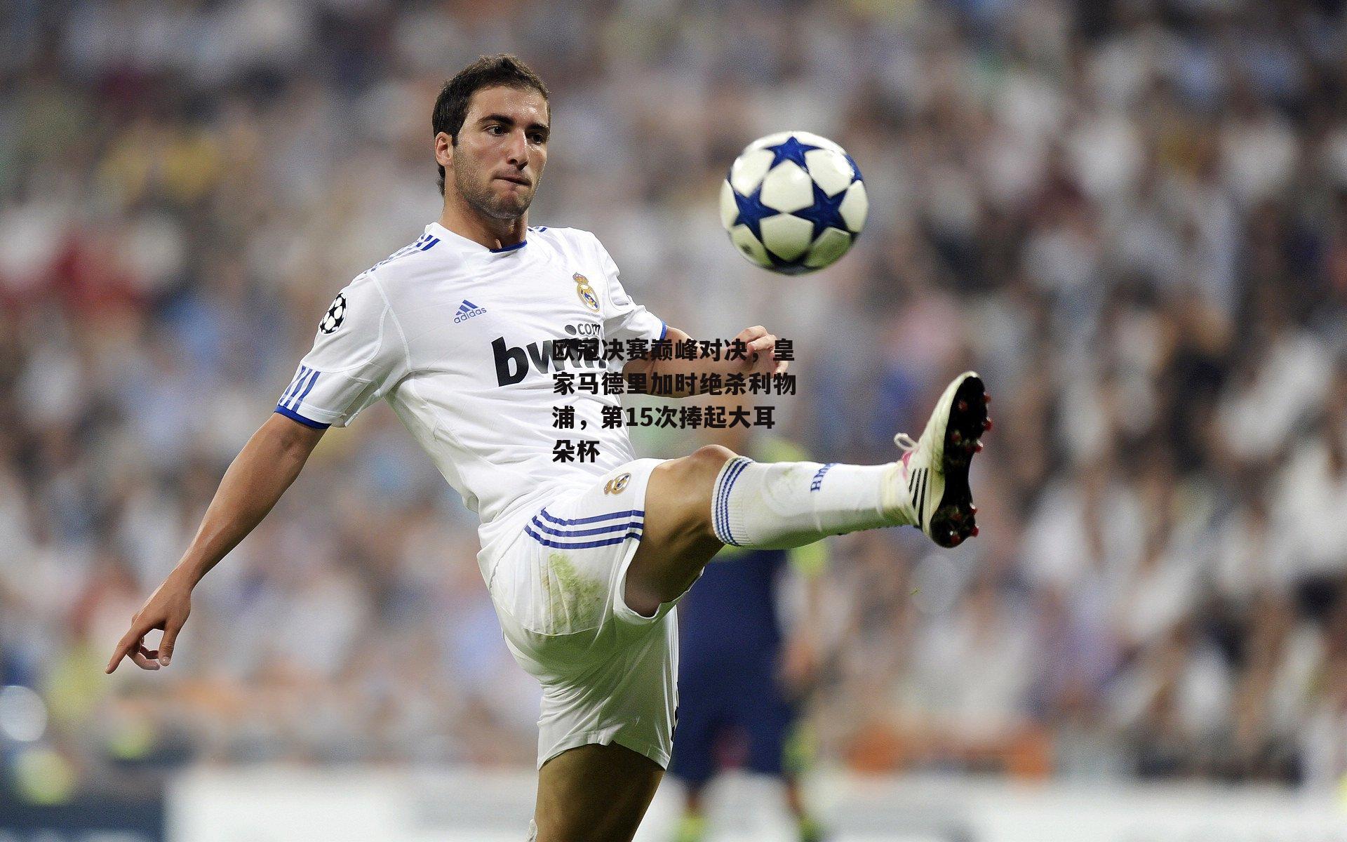欧冠决赛巅峰对决,皇家马德里加时绝杀利物浦,第15次捧起大耳朵杯